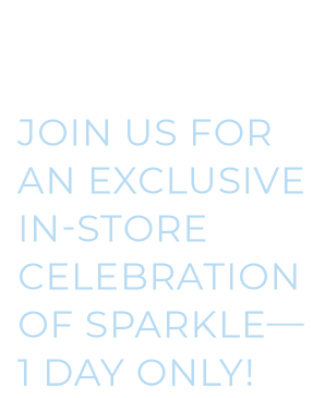 1 Day Only | Join Us For An Exclusive In-Store Celebration Of Sparkle. 1 Day Only | Join Us For An Exclusive In-Store Celebration Of Sparkle.